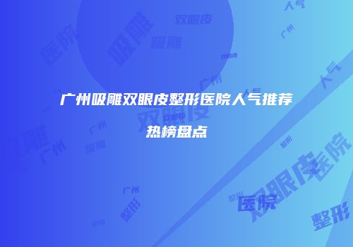 广州吸雕双眼皮整形医院人气推荐热榜盘点