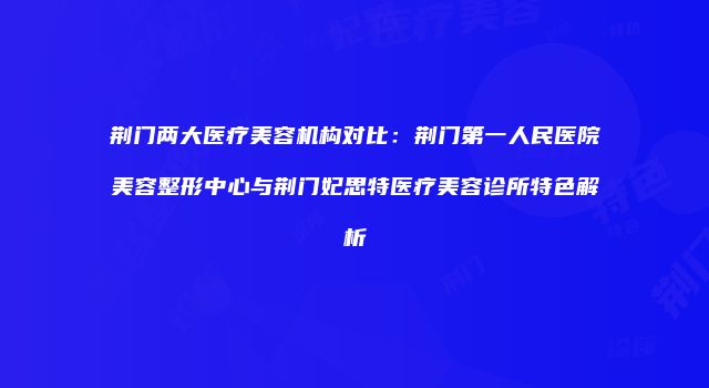 荆门两大医疗美容机构对比：荆门第一人民医院美容整形中心与荆门妃思特医疗美容诊所特色解析