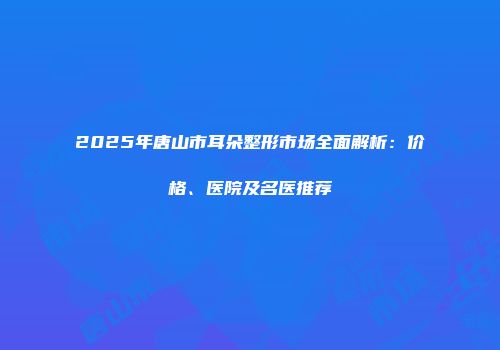 2025年唐山市耳朵整形市场全面解析：价格、医院及名医推荐