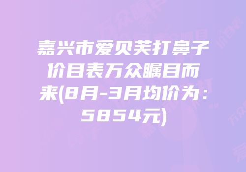 嘉兴市爱贝芙打鼻子价目表万众瞩目而来(8月-3月均价为：5854元)