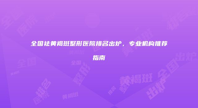 全国祛黄褐斑整形医院排名出炉，专业机构推荐指南