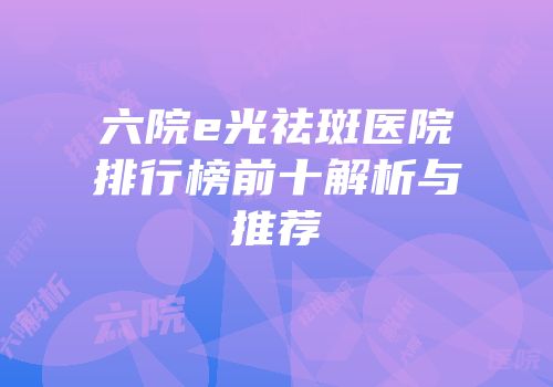 六院e光祛斑医院排行榜前十解析与推荐