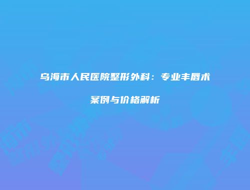 乌海市人民医院整形外科：专业丰唇术案例与价格解析