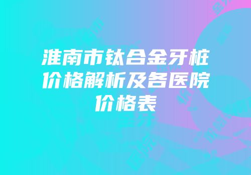 淮南市钛合金牙桩价格解析及各医院价格表