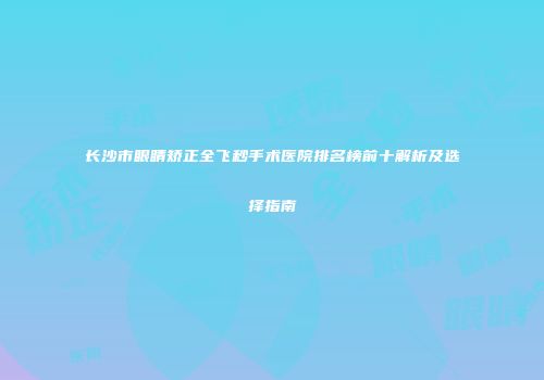 长沙市眼睛矫正全飞秒手术医院排名榜前十解析及选择指南