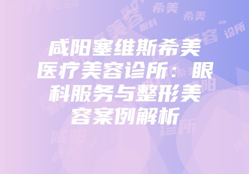 咸阳塞维斯希美医疗美容诊所：眼科服务与整形美容案例解析