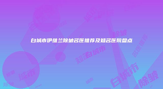 白城市伊维兰除皱名医推荐及知名医院盘点