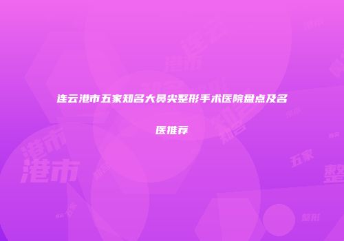 连云港市五家知名大鼻尖整形手术医院盘点及名医推荐