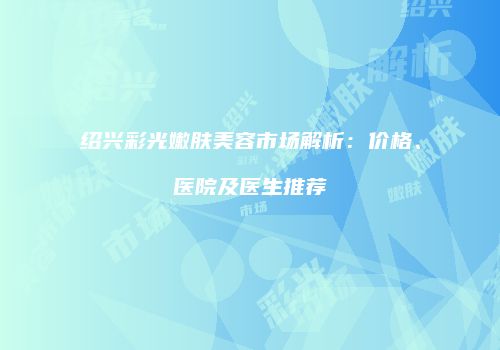 绍兴彩光嫩肤美容市场解析：价格、医院及医生推荐