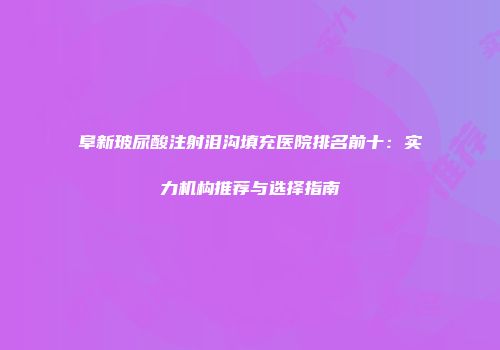 阜新玻尿酸注射泪沟填充医院排名前十：实力机构推荐与选择指南
