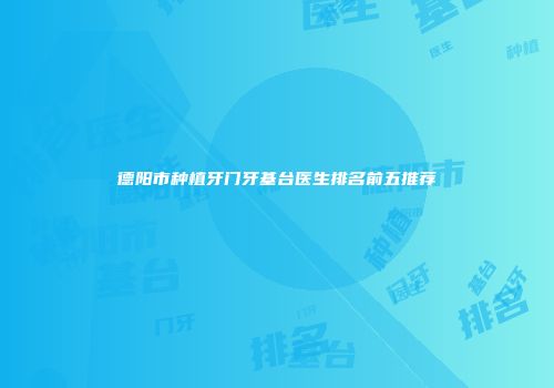 德阳市种植牙门牙基台医生排名前五推荐