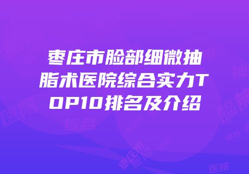 枣庄市脸部细微抽脂术医院综合实力TOP10排名及介绍