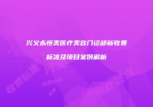 兴义永恒美医疗美容门诊部新收费标准及项目案例解析