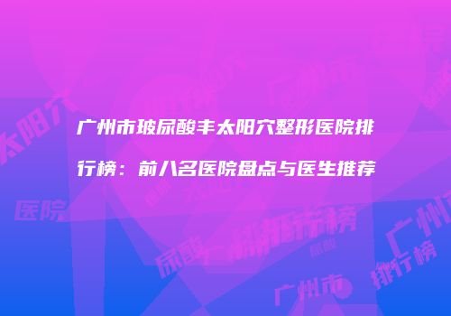 广州市玻尿酸丰太阳穴整形医院排行榜：前八名医院盘点与医生推荐
