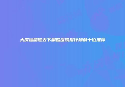 大庆抽脂除去下眼睑医院排行榜前十位推荐