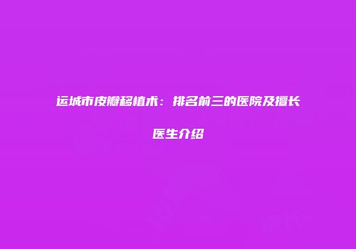运城市皮瓣移植术：排名前三的医院及擅长医生介绍