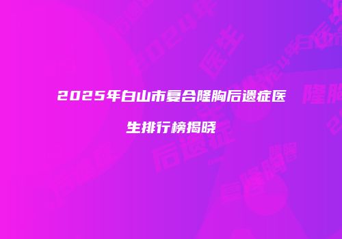 2025年白山市复合隆胸后遗症医生排行榜揭晓