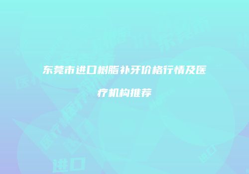 东莞市进口树脂补牙价格行情及医疗机构推荐