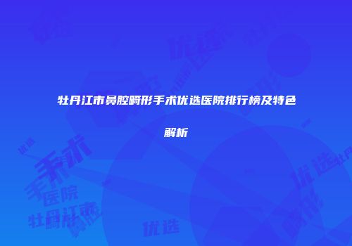 牡丹江市鼻腔畸形手术优选医院排行榜及特色解析