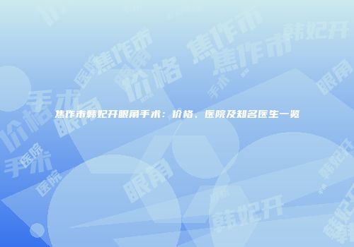 焦作市韩妃开眼角手术：价格、医院及知名医生一览