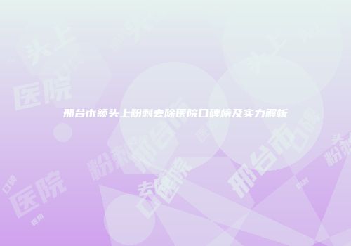 邢台市额头上粉刺去除医院口碑榜及实力解析