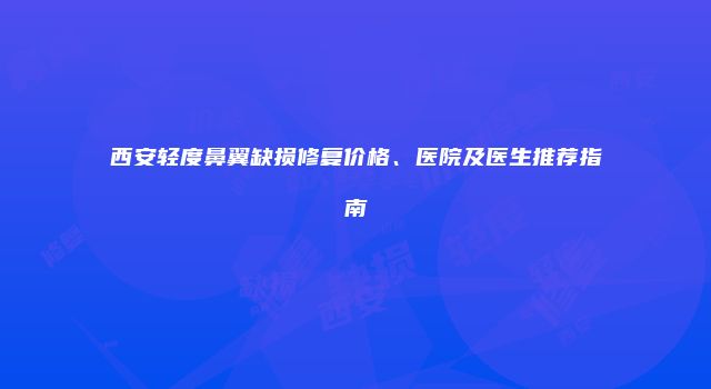 西安轻度鼻翼缺损修复价格、医院及医生推荐指南