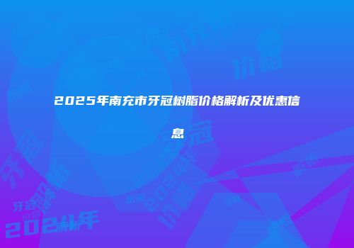 2025年南充市牙冠树脂价格解析及优惠信息