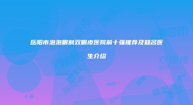 岳阳市泡泡眼割双眼皮医院前十强推荐及知名医生介绍