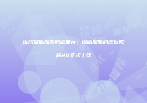 医院溶脂溶脂减肥推荐：溶脂溶脂减肥医院前20正式上线