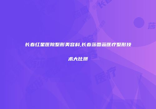 长春红星医院整形美容科,长春莎图蕊医疗整形技术大比拼