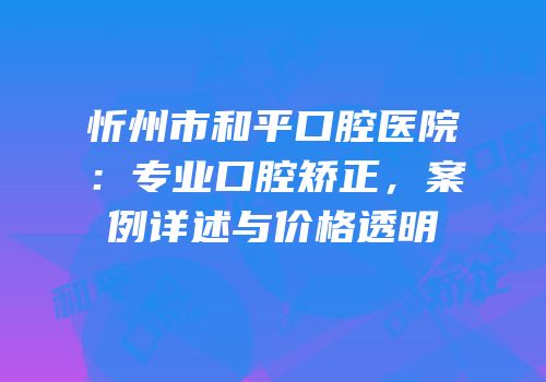忻州市和平口腔医院：专业口腔矫正，案例详述与价格透明