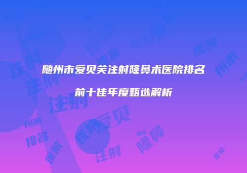 随州市爱贝芙注射隆鼻术医院排名前十佳年度甄选解析