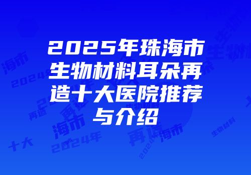 2025年珠海市生物材料耳朵再造十大医院推荐与介绍