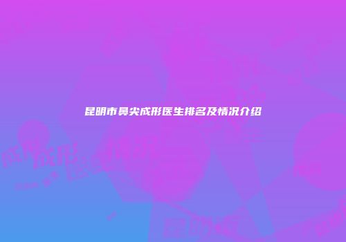 昆明市鼻尖成形医生排名及情况介绍