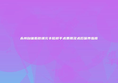 永州自体脂肪填充丰脸颊手术费用及术后保养指南