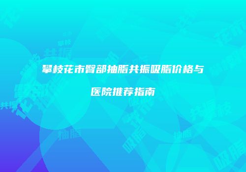 攀枝花市臀部抽脂共振吸脂价格与医院推荐指南