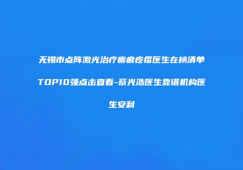 无锡市点阵激光治疗瘢痕疙瘩医生在榜清单TOP10强点击查看-蔡光浩医生靠谱机构医生安利