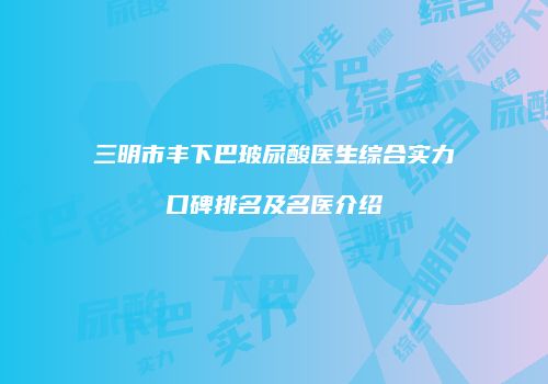 三明市丰下巴玻尿酸医生综合实力口碑排名及名医介绍