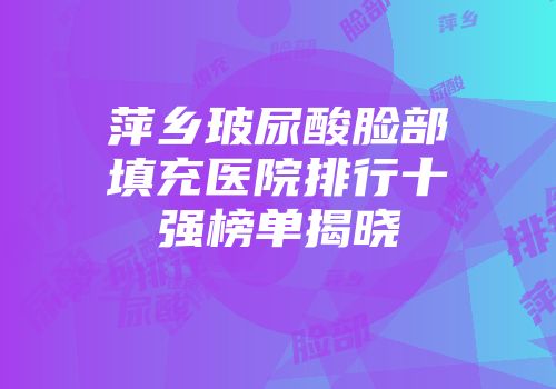 萍乡玻尿酸脸部填充医院排行十强榜单揭晓