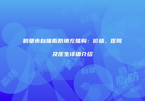 鹤壁市自体脂肪填充隆胸：价格、医院及医生详细介绍