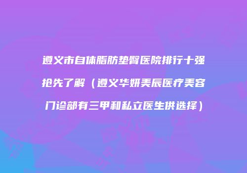 遵义市自体脂肪垫臀医院排行十强抢先了解（遵义华妍美辰医疗美容门诊部有三甲和私立医生供选择）