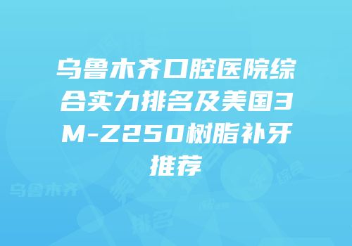 乌鲁木齐口腔医院综合实力排名及美国3M-Z250树脂补牙推荐