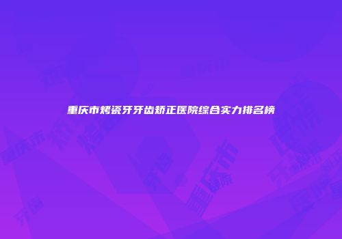 重庆市烤瓷牙牙齿矫正医院综合实力排名榜