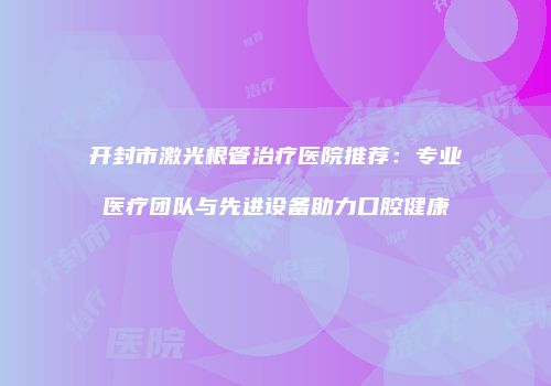 开封市激光根管治疗医院推荐：专业医疗团队与先进设备助力口腔健康