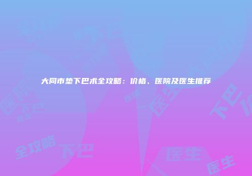 大同市垫下巴术全攻略：价格、医院及医生推荐