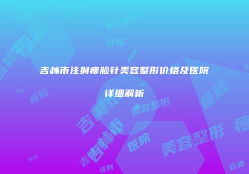 吉林市注射瘦脸针美容整形价格及医院详细解析