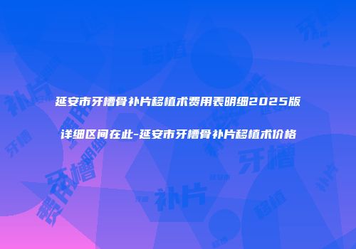 延安市牙槽骨补片移植术费用表明细2025版详细区间在此-延安市牙槽骨补片移植术价格