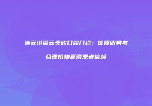 连云港灌云美欣口腔门诊：优质服务与合理价格赢得患者信赖