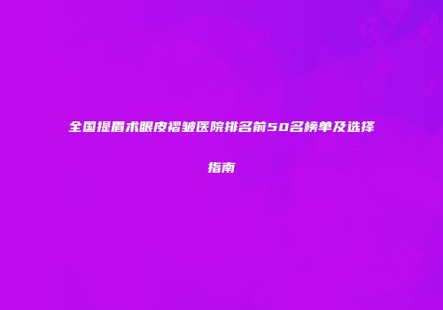 全国提眉术眼皮褶皱医院排名前50名榜单及选择指南