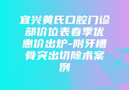 宜兴黄氏口腔门诊部价位表春季优惠价出炉-附牙槽骨突出切除术案例